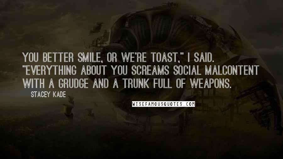 Stacey Kade Quotes: You better smile, or we're toast," I said. "Everything about you screams social malcontent with a grudge and a trunk full of weapons.