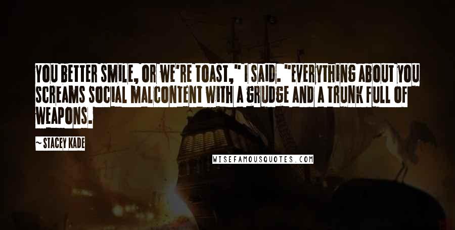 Stacey Kade Quotes: You better smile, or we're toast," I said. "Everything about you screams social malcontent with a grudge and a trunk full of weapons.