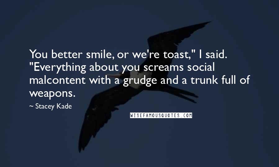 Stacey Kade Quotes: You better smile, or we're toast," I said. "Everything about you screams social malcontent with a grudge and a trunk full of weapons.