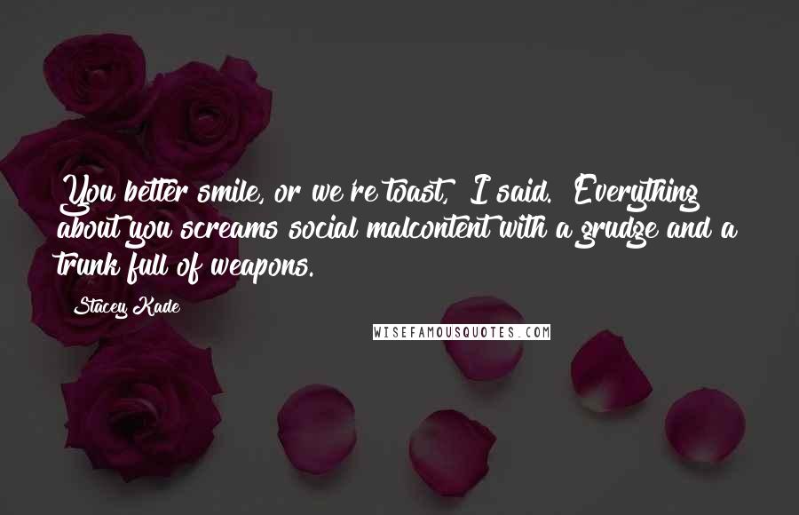Stacey Kade Quotes: You better smile, or we're toast," I said. "Everything about you screams social malcontent with a grudge and a trunk full of weapons.