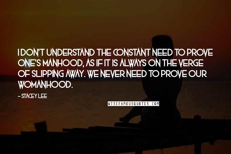 Stacey Lee Quotes: I don't understand the constant need to prove one's manhood, as if it is always on the verge of slipping away. We never need to prove our womanhood.