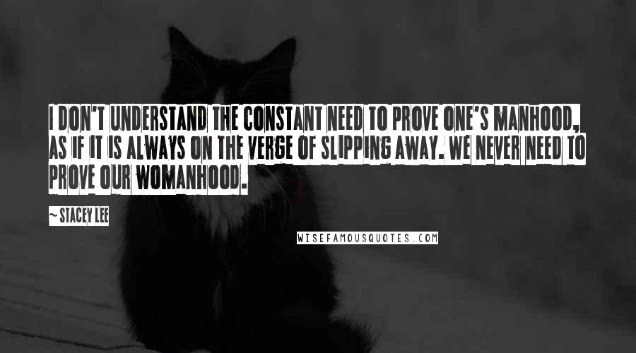 Stacey Lee Quotes: I don't understand the constant need to prove one's manhood, as if it is always on the verge of slipping away. We never need to prove our womanhood.