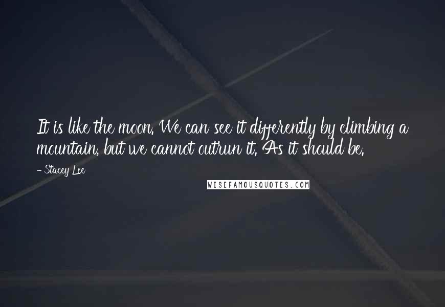 Stacey Lee Quotes: It is like the moon. We can see it differently by climbing a mountain, but we cannot outrun it. As it should be.