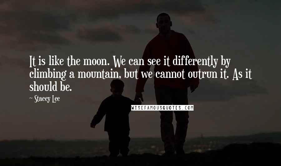 Stacey Lee Quotes: It is like the moon. We can see it differently by climbing a mountain, but we cannot outrun it. As it should be.