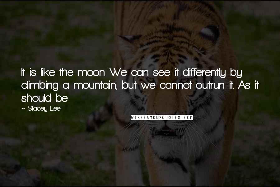 Stacey Lee Quotes: It is like the moon. We can see it differently by climbing a mountain, but we cannot outrun it. As it should be.