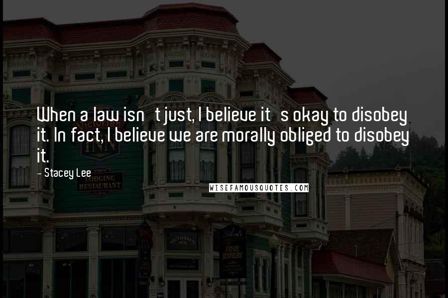 Stacey Lee Quotes: When a law isn't just, I believe it's okay to disobey it. In fact, I believe we are morally obliged to disobey it.