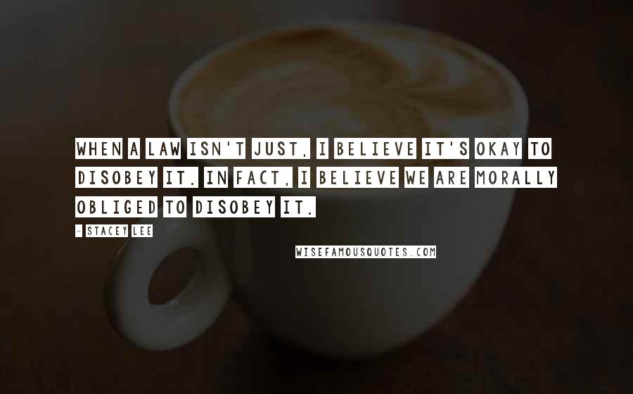 Stacey Lee Quotes: When a law isn't just, I believe it's okay to disobey it. In fact, I believe we are morally obliged to disobey it.