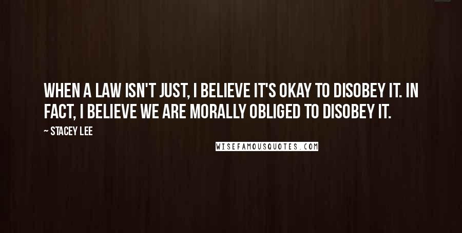 Stacey Lee Quotes: When a law isn't just, I believe it's okay to disobey it. In fact, I believe we are morally obliged to disobey it.