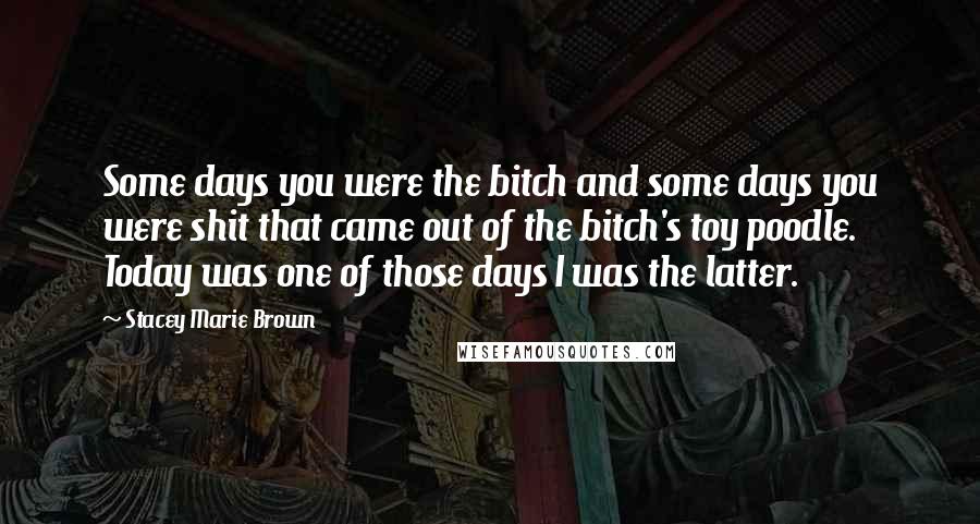 Stacey Marie Brown Quotes: Some days you were the bitch and some days you were shit that came out of the bitch's toy poodle. Today was one of those days I was the latter.