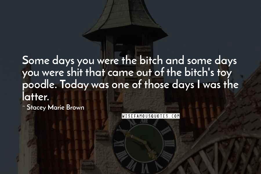 Stacey Marie Brown Quotes: Some days you were the bitch and some days you were shit that came out of the bitch's toy poodle. Today was one of those days I was the latter.