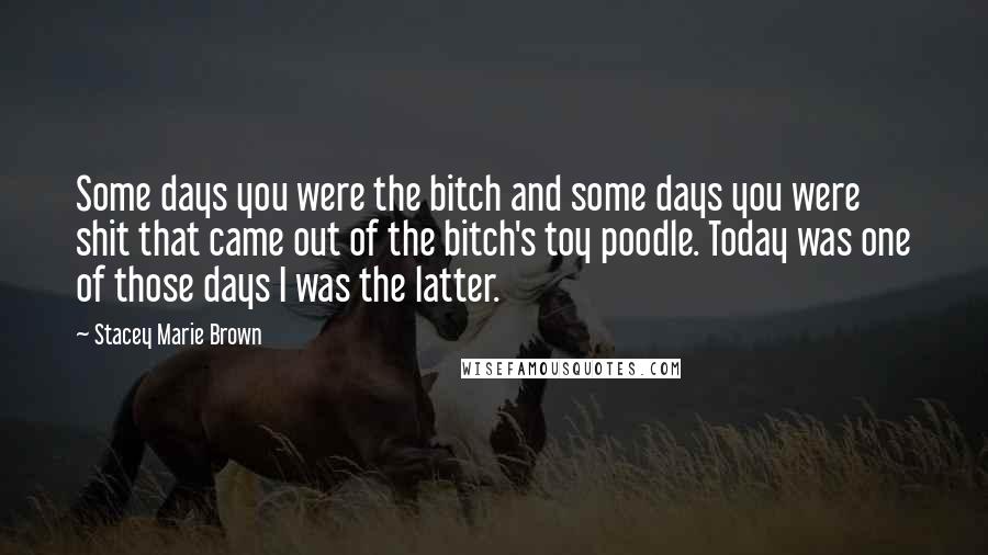 Stacey Marie Brown Quotes: Some days you were the bitch and some days you were shit that came out of the bitch's toy poodle. Today was one of those days I was the latter.