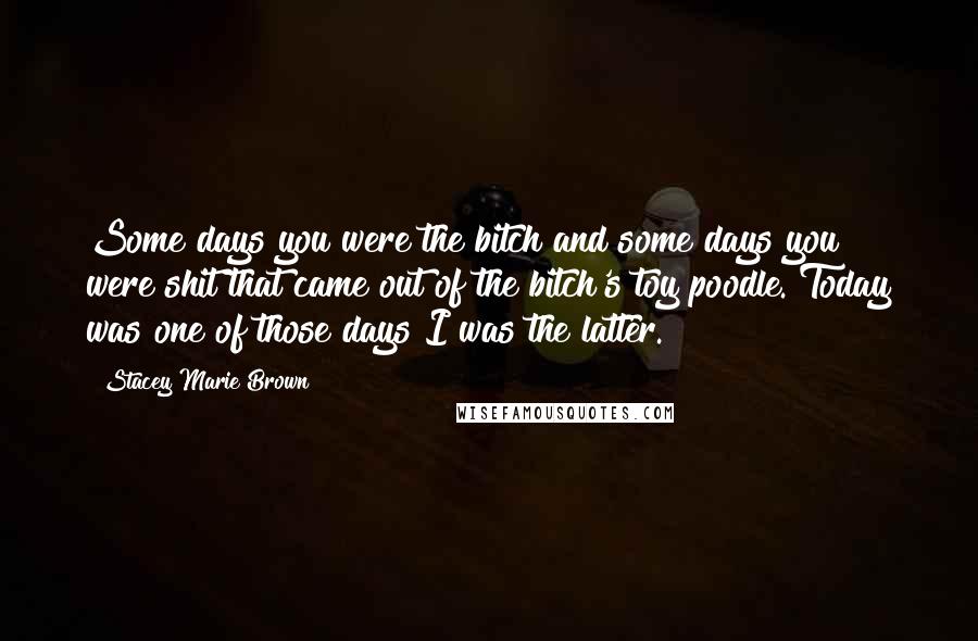 Stacey Marie Brown Quotes: Some days you were the bitch and some days you were shit that came out of the bitch's toy poodle. Today was one of those days I was the latter.