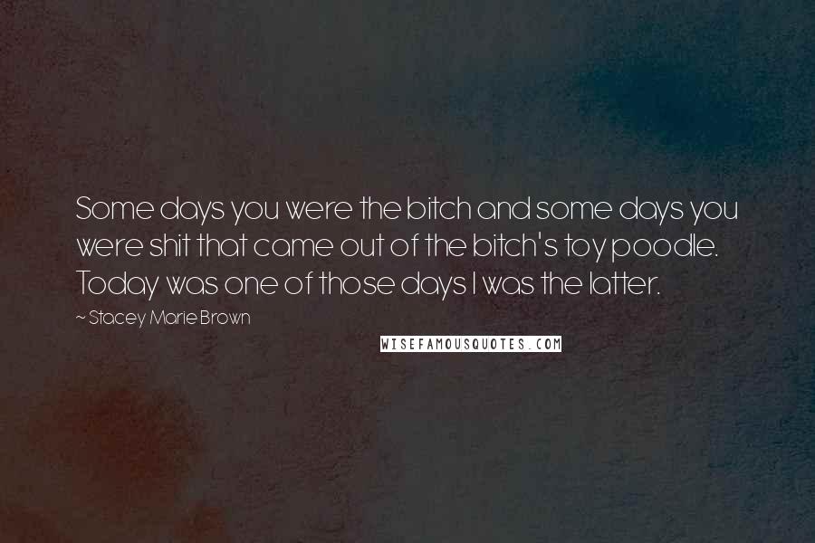 Stacey Marie Brown Quotes: Some days you were the bitch and some days you were shit that came out of the bitch's toy poodle. Today was one of those days I was the latter.