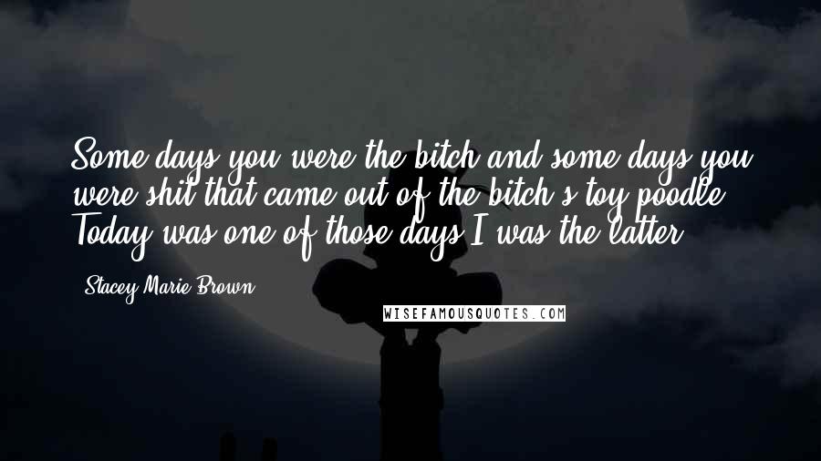 Stacey Marie Brown Quotes: Some days you were the bitch and some days you were shit that came out of the bitch's toy poodle. Today was one of those days I was the latter.