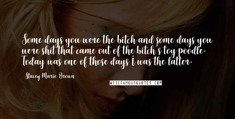 Stacey Marie Brown Quotes: Some days you were the bitch and some days you were shit that came out of the bitch's toy poodle. Today was one of those days I was the latter.