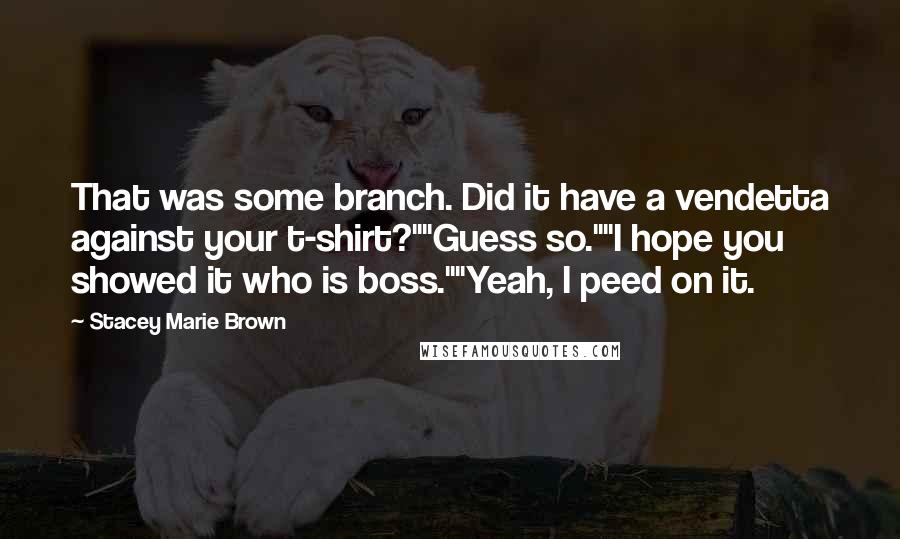 Stacey Marie Brown Quotes: That was some branch. Did it have a vendetta against your t-shirt?""Guess so.""I hope you showed it who is boss.""Yeah, I peed on it.