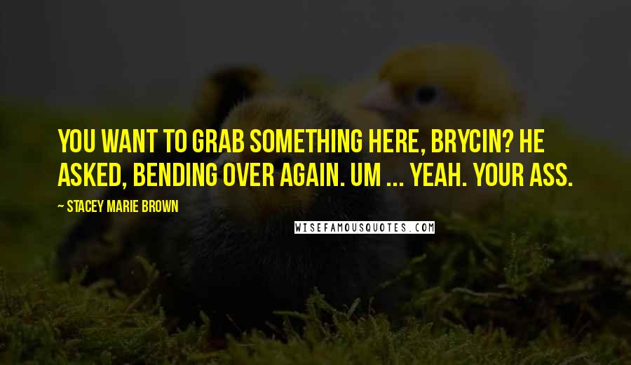Stacey Marie Brown Quotes: You want to grab something here, Brycin? he asked, bending over again. Um ... yeah. Your ass.