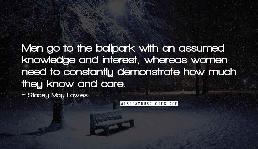 Stacey May Fowles Quotes: Men go to the ballpark with an assumed knowledge and interest, whereas women need to constantly demonstrate how much they know and care.