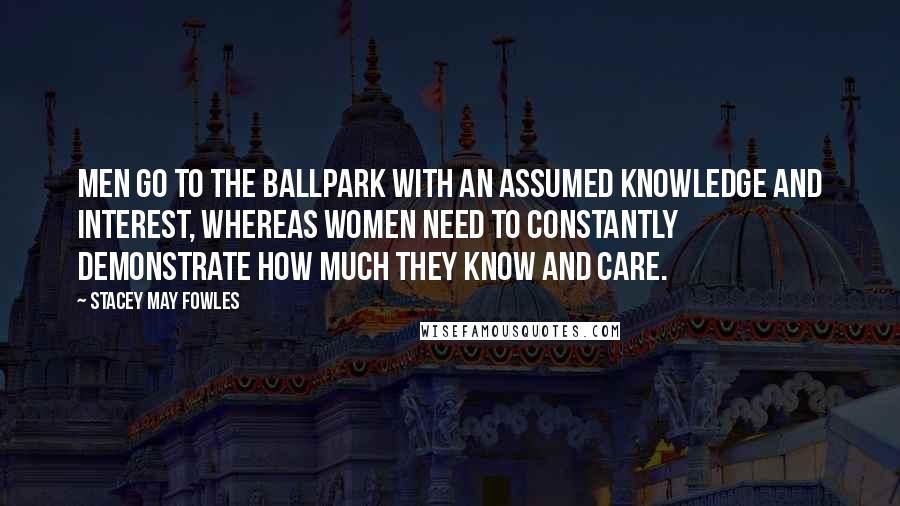 Stacey May Fowles Quotes: Men go to the ballpark with an assumed knowledge and interest, whereas women need to constantly demonstrate how much they know and care.