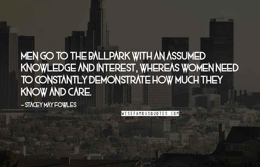 Stacey May Fowles Quotes: Men go to the ballpark with an assumed knowledge and interest, whereas women need to constantly demonstrate how much they know and care.