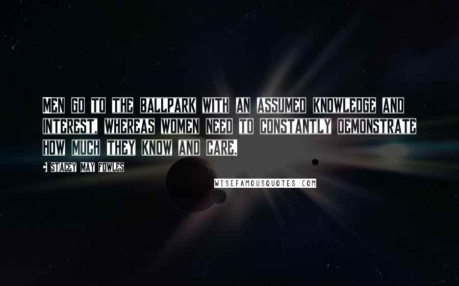 Stacey May Fowles Quotes: Men go to the ballpark with an assumed knowledge and interest, whereas women need to constantly demonstrate how much they know and care.