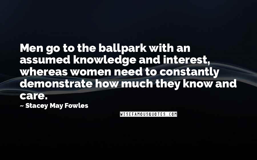 Stacey May Fowles Quotes: Men go to the ballpark with an assumed knowledge and interest, whereas women need to constantly demonstrate how much they know and care.