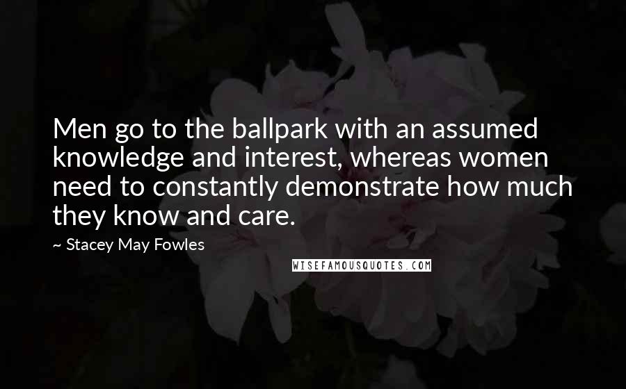 Stacey May Fowles Quotes: Men go to the ballpark with an assumed knowledge and interest, whereas women need to constantly demonstrate how much they know and care.