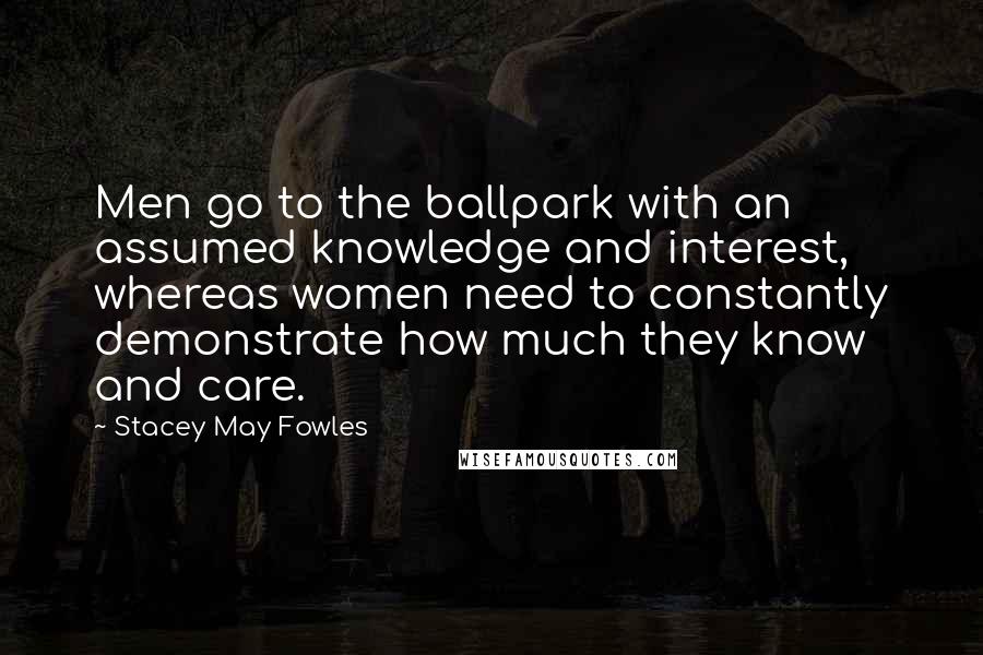 Stacey May Fowles Quotes: Men go to the ballpark with an assumed knowledge and interest, whereas women need to constantly demonstrate how much they know and care.