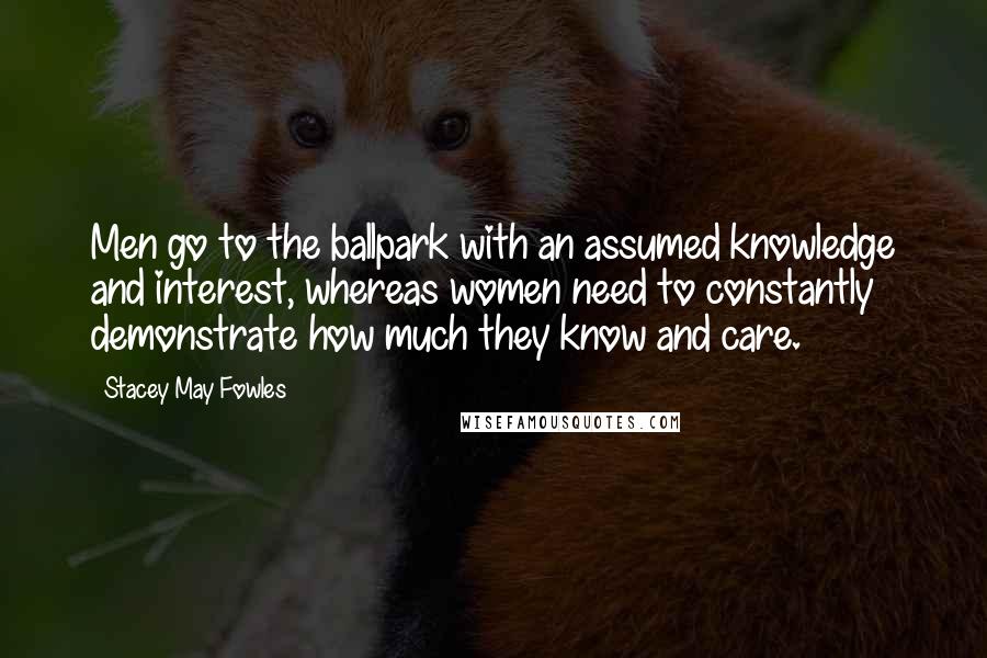 Stacey May Fowles Quotes: Men go to the ballpark with an assumed knowledge and interest, whereas women need to constantly demonstrate how much they know and care.