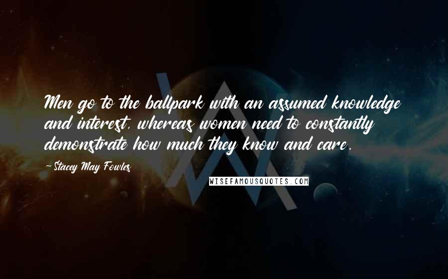 Stacey May Fowles Quotes: Men go to the ballpark with an assumed knowledge and interest, whereas women need to constantly demonstrate how much they know and care.