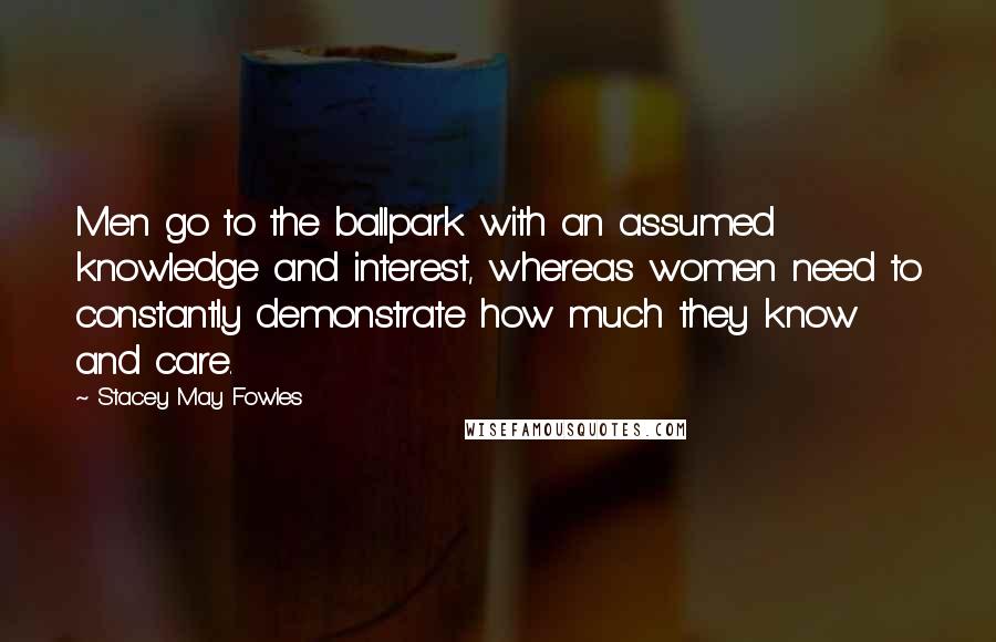 Stacey May Fowles Quotes: Men go to the ballpark with an assumed knowledge and interest, whereas women need to constantly demonstrate how much they know and care.