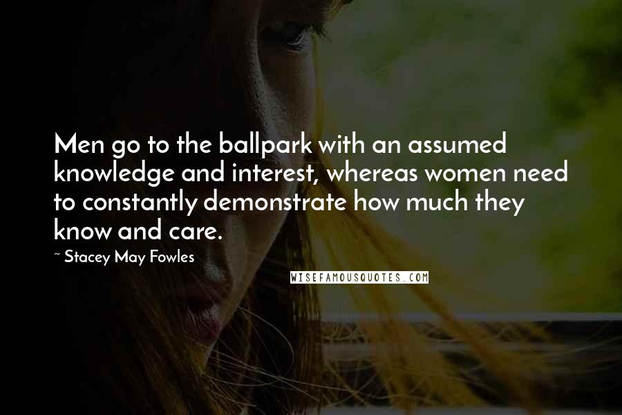 Stacey May Fowles Quotes: Men go to the ballpark with an assumed knowledge and interest, whereas women need to constantly demonstrate how much they know and care.