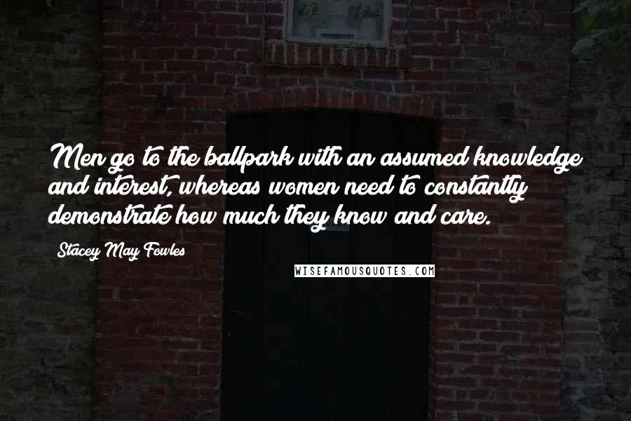 Stacey May Fowles Quotes: Men go to the ballpark with an assumed knowledge and interest, whereas women need to constantly demonstrate how much they know and care.