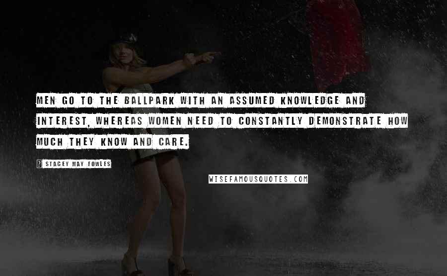 Stacey May Fowles Quotes: Men go to the ballpark with an assumed knowledge and interest, whereas women need to constantly demonstrate how much they know and care.