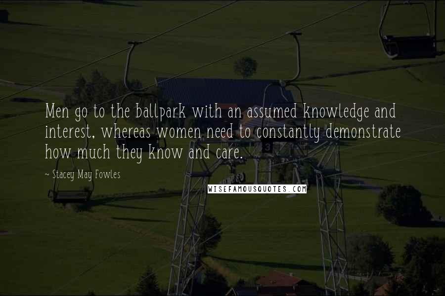 Stacey May Fowles Quotes: Men go to the ballpark with an assumed knowledge and interest, whereas women need to constantly demonstrate how much they know and care.