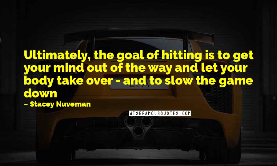 Stacey Nuveman Quotes: Ultimately, the goal of hitting is to get your mind out of the way and let your body take over - and to slow the game down