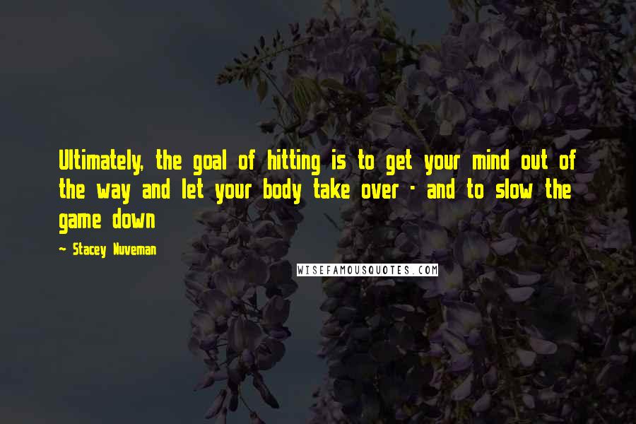 Stacey Nuveman Quotes: Ultimately, the goal of hitting is to get your mind out of the way and let your body take over - and to slow the game down