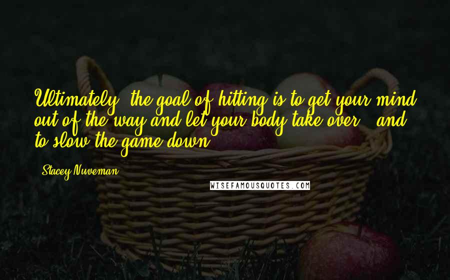 Stacey Nuveman Quotes: Ultimately, the goal of hitting is to get your mind out of the way and let your body take over - and to slow the game down