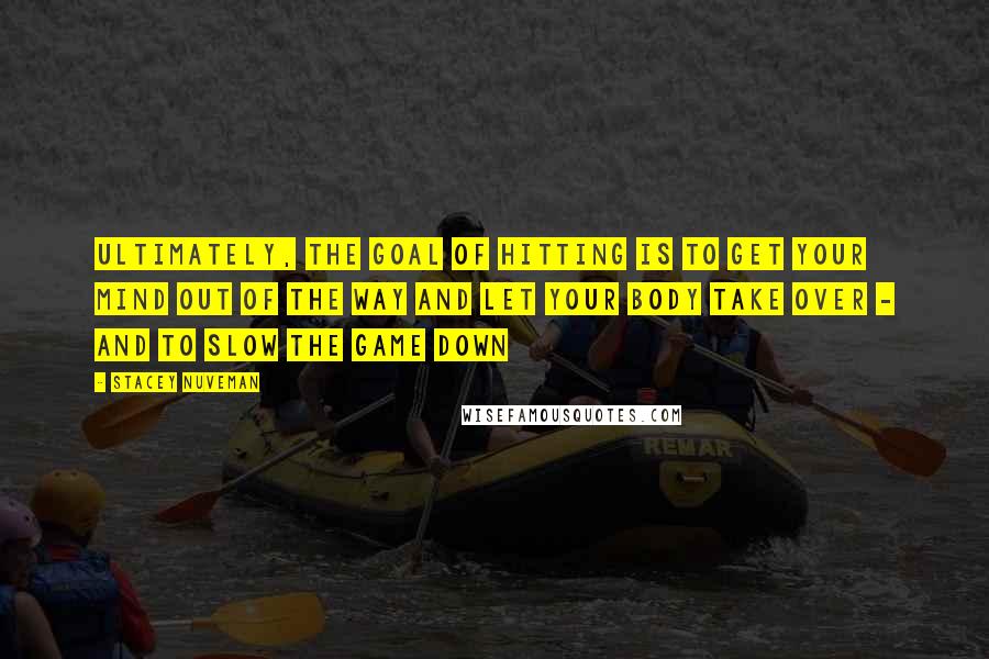 Stacey Nuveman Quotes: Ultimately, the goal of hitting is to get your mind out of the way and let your body take over - and to slow the game down