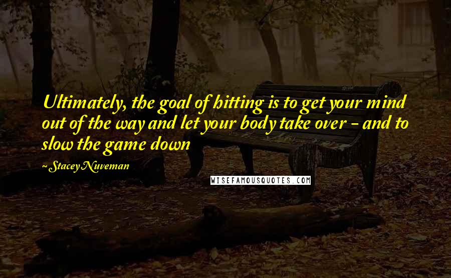 Stacey Nuveman Quotes: Ultimately, the goal of hitting is to get your mind out of the way and let your body take over - and to slow the game down