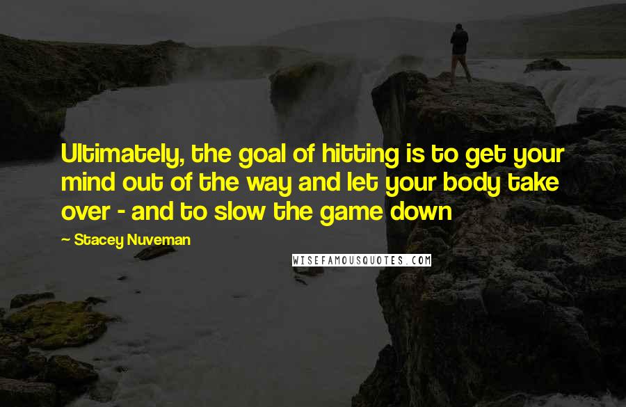 Stacey Nuveman Quotes: Ultimately, the goal of hitting is to get your mind out of the way and let your body take over - and to slow the game down