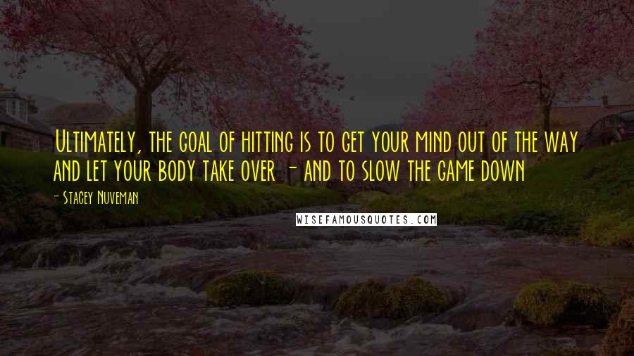 Stacey Nuveman Quotes: Ultimately, the goal of hitting is to get your mind out of the way and let your body take over - and to slow the game down