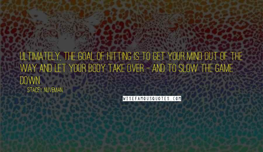 Stacey Nuveman Quotes: Ultimately, the goal of hitting is to get your mind out of the way and let your body take over - and to slow the game down