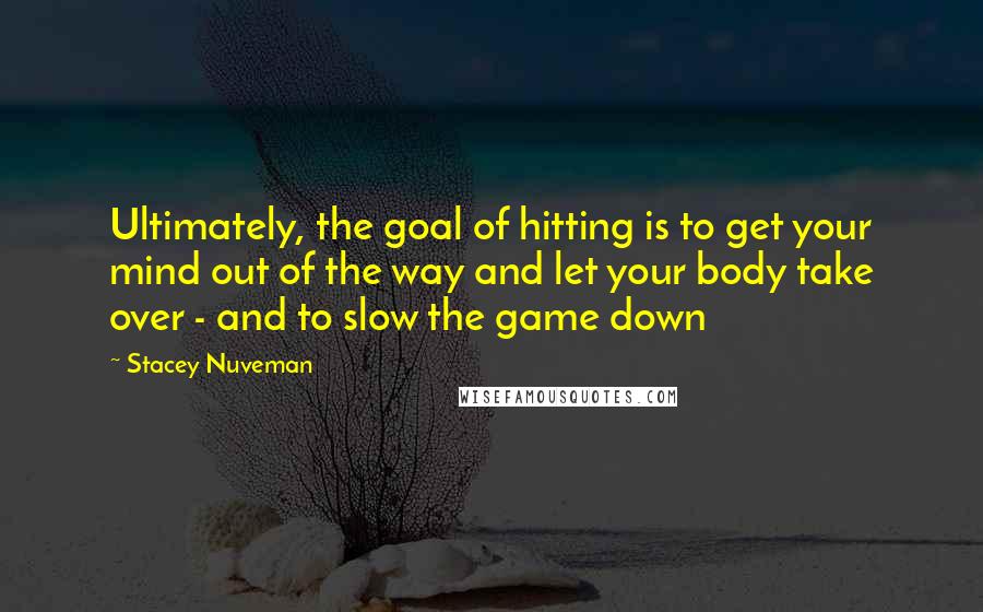 Stacey Nuveman Quotes: Ultimately, the goal of hitting is to get your mind out of the way and let your body take over - and to slow the game down