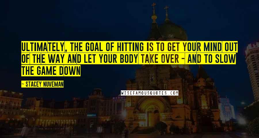 Stacey Nuveman Quotes: Ultimately, the goal of hitting is to get your mind out of the way and let your body take over - and to slow the game down