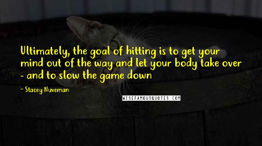 Stacey Nuveman Quotes: Ultimately, the goal of hitting is to get your mind out of the way and let your body take over - and to slow the game down