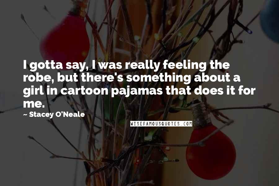 Stacey O'Neale Quotes: I gotta say, I was really feeling the robe, but there's something about a girl in cartoon pajamas that does it for me.