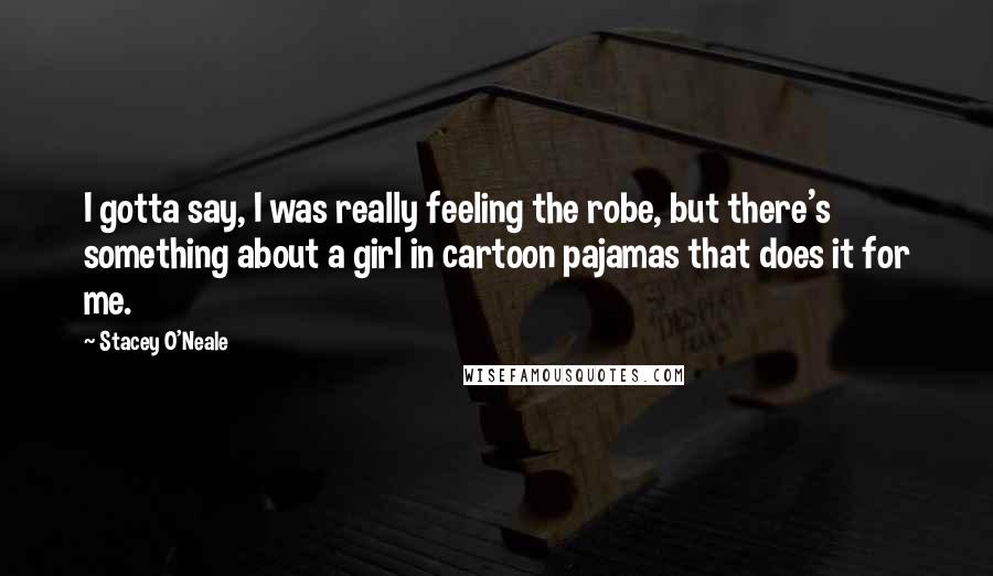 Stacey O'Neale Quotes: I gotta say, I was really feeling the robe, but there's something about a girl in cartoon pajamas that does it for me.
