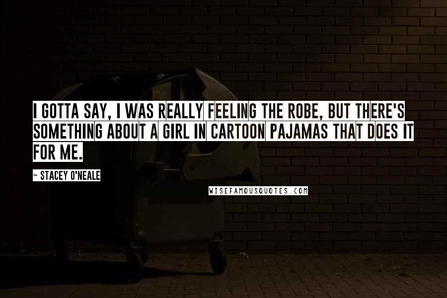 Stacey O'Neale Quotes: I gotta say, I was really feeling the robe, but there's something about a girl in cartoon pajamas that does it for me.