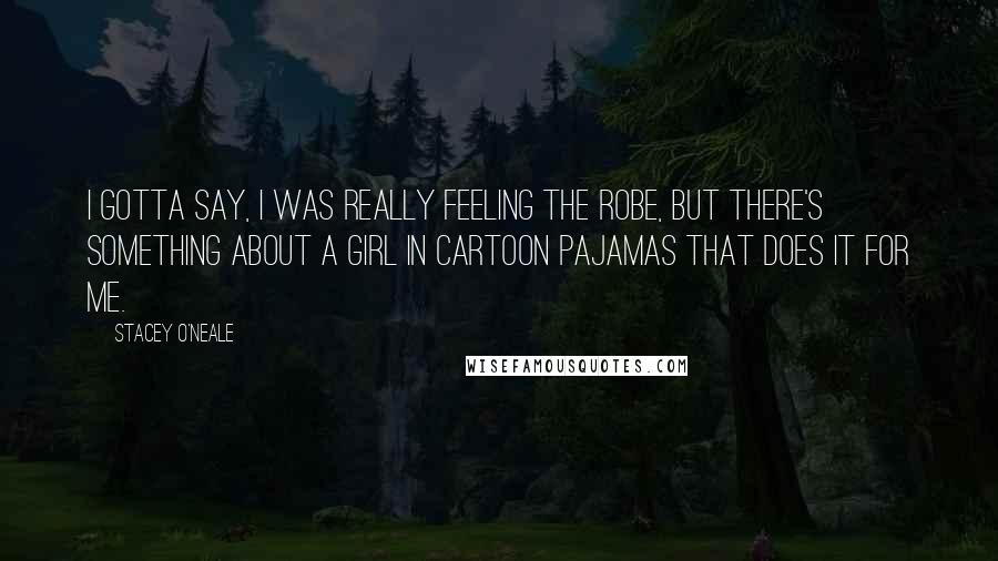 Stacey O'Neale Quotes: I gotta say, I was really feeling the robe, but there's something about a girl in cartoon pajamas that does it for me.